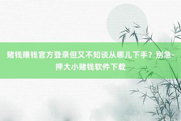 赌钱赚钱官方登录但又不知谈从哪儿下手？别急-押大小赌钱软件下载