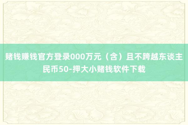 赌钱赚钱官方登录000万元（含）且不跨越东谈主民币50-押大小赌钱软件下载