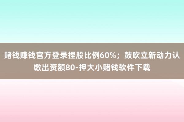 赌钱赚钱官方登录捏股比例60%；鼓吹立新动力认缴出资额80-押大小赌钱软件下载
