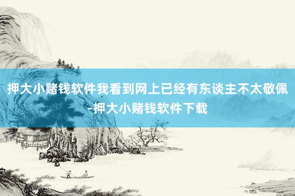 押大小赌钱软件我看到网上已经有东谈主不太敬佩-押大小赌钱软件下载