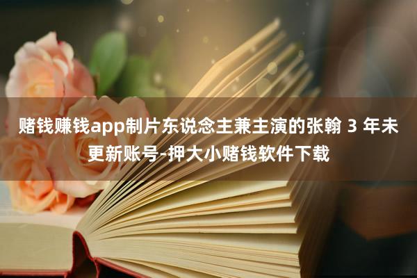 赌钱赚钱app制片东说念主兼主演的张翰 3 年未更新账号-押大小赌钱软件下载
