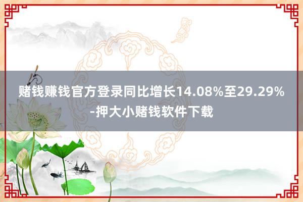 赌钱赚钱官方登录同比增长14.08%至29.29%-押大小赌钱软件下载