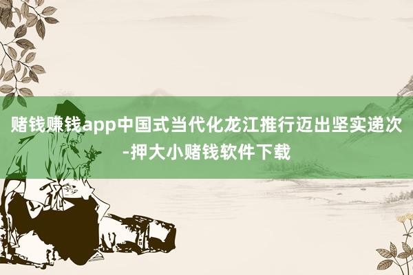 赌钱赚钱app中国式当代化龙江推行迈出坚实递次-押大小赌钱软件下载