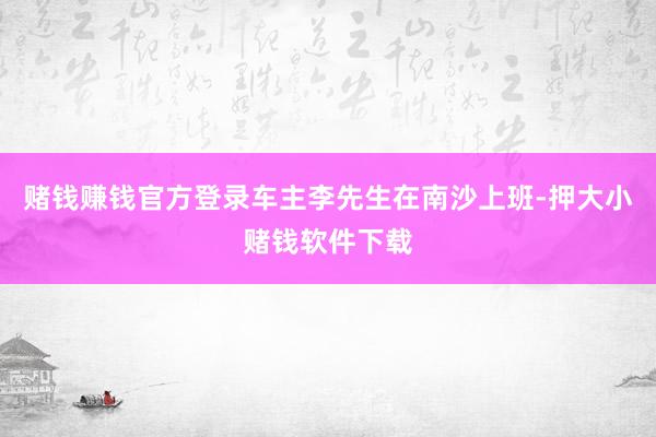 赌钱赚钱官方登录车主李先生在南沙上班-押大小赌钱软件下载