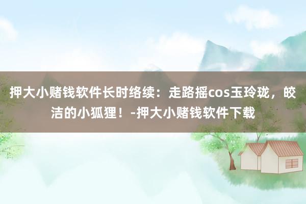 押大小赌钱软件长时络续：走路摇cos玉玲珑，皎洁的小狐狸！-押大小赌钱软件下载