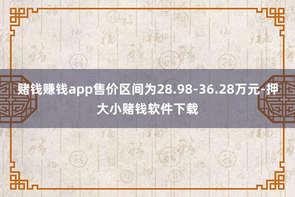 赌钱赚钱app售价区间为28.98-36.28万元-押大小赌钱软件下载