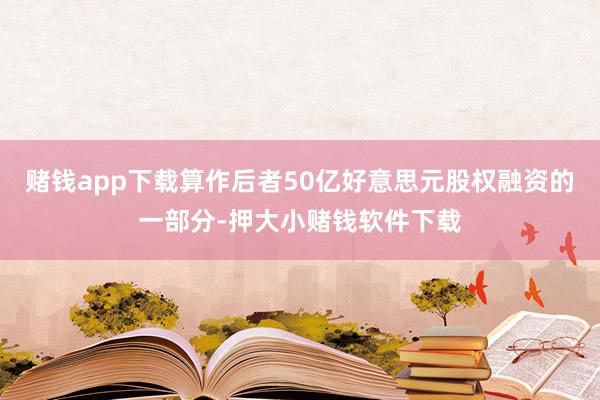 赌钱app下载算作后者50亿好意思元股权融资的一部分-押大小赌钱软件下载