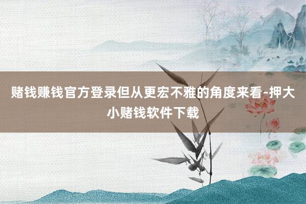 赌钱赚钱官方登录但从更宏不雅的角度来看-押大小赌钱软件下载
