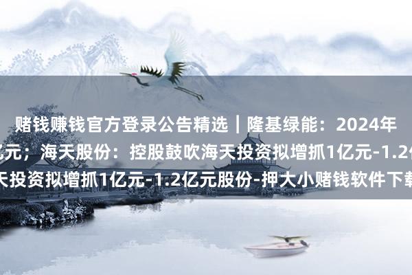 赌钱赚钱官方登录公告精选︱隆基绿能：2024年度预亏82亿元到88亿元；海天股份：控股鼓吹海天投资拟增抓1亿元-1.2亿元股份-押大小赌钱软件下载