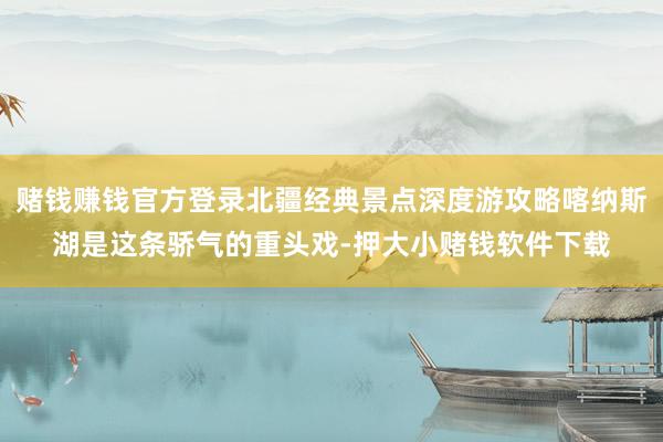 赌钱赚钱官方登录北疆经典景点深度游攻略喀纳斯湖是这条骄气的重头戏-押大小赌钱软件下载
