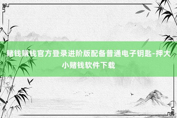 赌钱赚钱官方登录进阶版配备普通电子钥匙-押大小赌钱软件下载