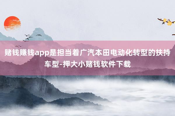 赌钱赚钱app是担当着广汽本田电动化转型的扶持车型-押大小赌钱软件下载
