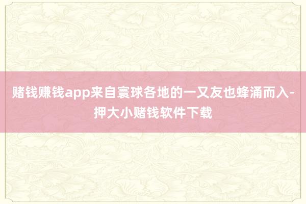 赌钱赚钱app来自寰球各地的一又友也蜂涌而入-押大小赌钱软件下载