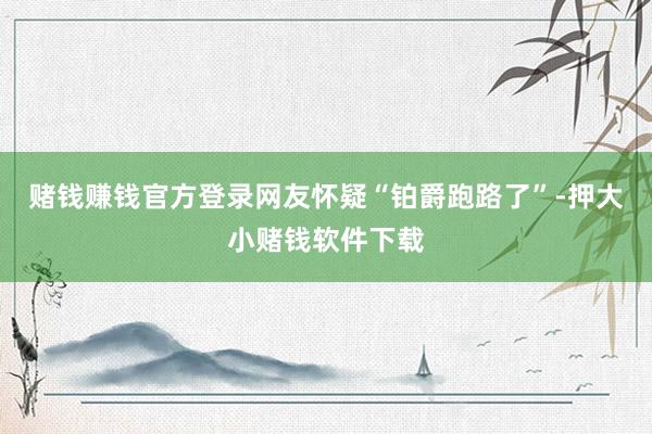 赌钱赚钱官方登录网友怀疑“铂爵跑路了”-押大小赌钱软件下载