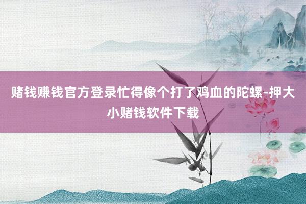 赌钱赚钱官方登录忙得像个打了鸡血的陀螺-押大小赌钱软件下载