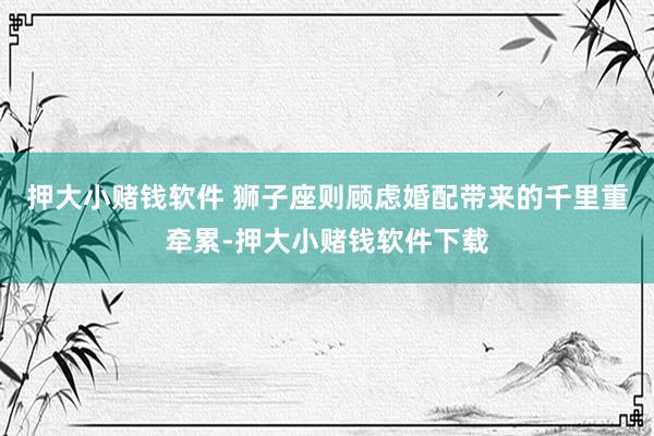 押大小赌钱软件 狮子座则顾虑婚配带来的千里重牵累-押大小赌钱软件下载