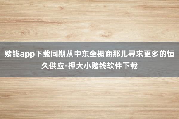 赌钱app下载同期从中东坐褥商那儿寻求更多的恒久供应-押大小赌钱软件下载