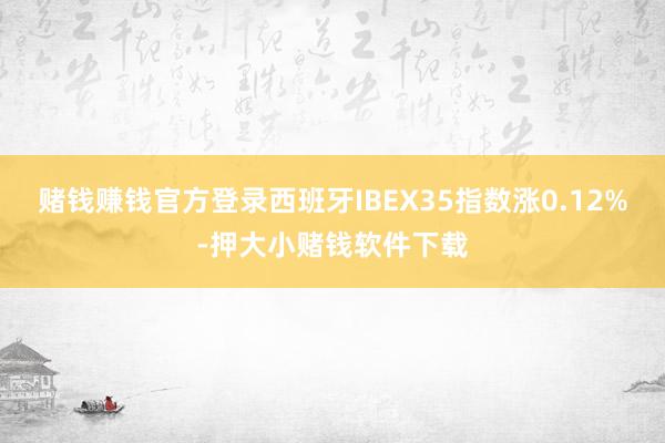赌钱赚钱官方登录西班牙IBEX35指数涨0.12%-押大小赌钱软件下载