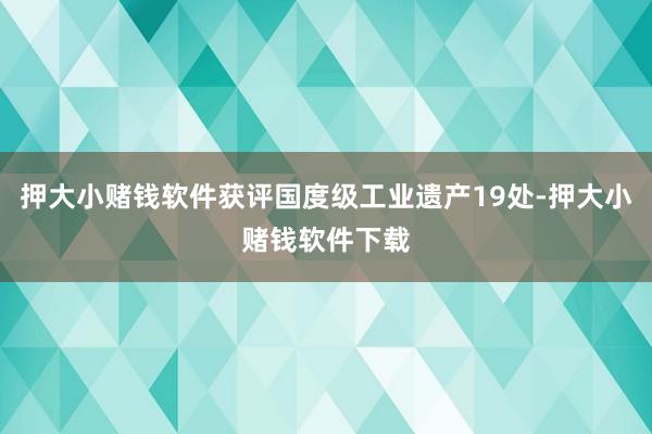 押大小赌钱软件获评国度级工业遗产19处-押大小赌钱软件下载