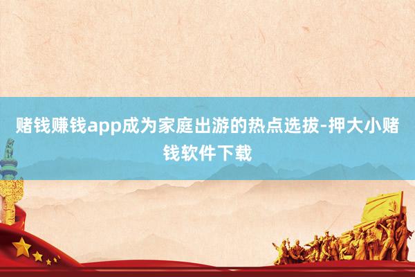 赌钱赚钱app成为家庭出游的热点选拔-押大小赌钱软件下载