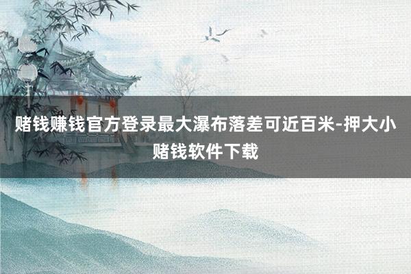 赌钱赚钱官方登录最大瀑布落差可近百米-押大小赌钱软件下载