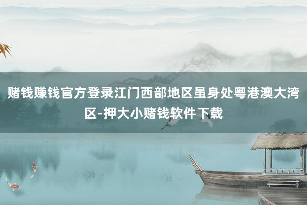 赌钱赚钱官方登录江门西部地区虽身处粤港澳大湾区-押大小赌钱软件下载
