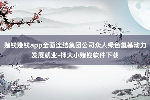 赌钱赚钱app全面连结集团公司众人绿色氢基动力发展就业-押大小赌钱软件下载
