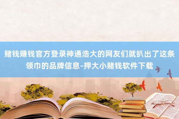 赌钱赚钱官方登录神通浩大的网友们就扒出了这条领巾的品牌信息-押大小赌钱软件下载