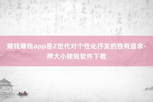 赌钱赚钱app是Z世代对个性化抒发的独有追求-押大小赌钱软件下载