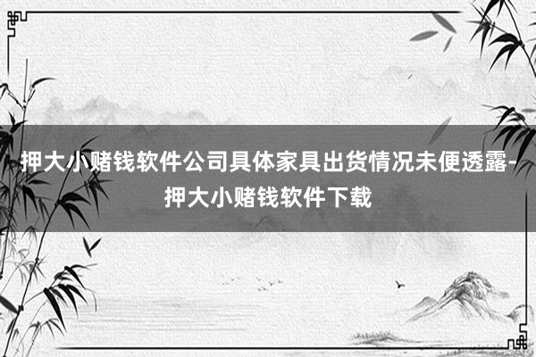 押大小赌钱软件公司具体家具出货情况未便透露-押大小赌钱软件下载