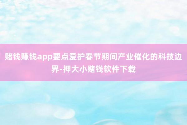 赌钱赚钱app要点爱护春节期间产业催化的科技边界-押大小赌钱软件下载