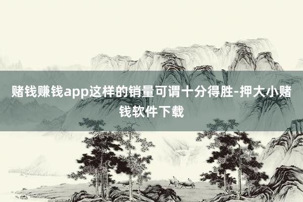 赌钱赚钱app这样的销量可谓十分得胜-押大小赌钱软件下载