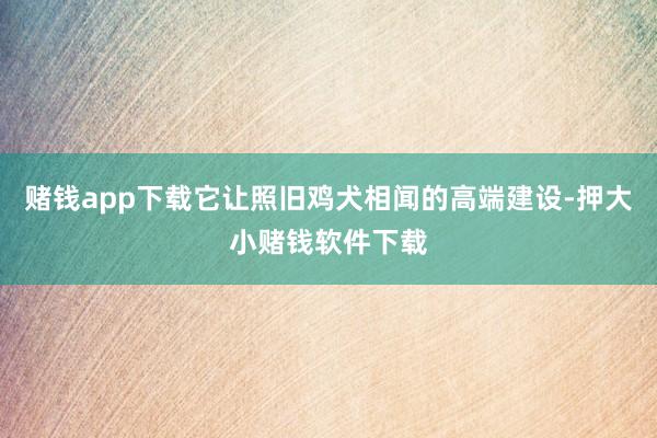 赌钱app下载它让照旧鸡犬相闻的高端建设-押大小赌钱软件下载