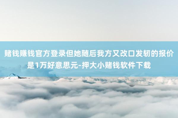 赌钱赚钱官方登录但她随后我方又改口发轫的报价是1万好意思元-押大小赌钱软件下载
