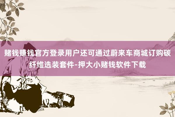 赌钱赚钱官方登录用户还可通过蔚来车商城订购碳纤维选装套件-押大小赌钱软件下载