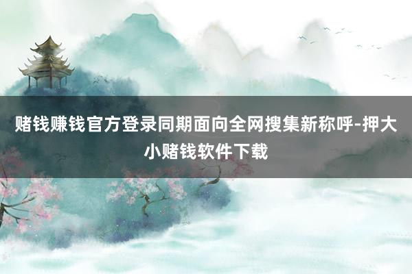 赌钱赚钱官方登录同期面向全网搜集新称呼-押大小赌钱软件下载