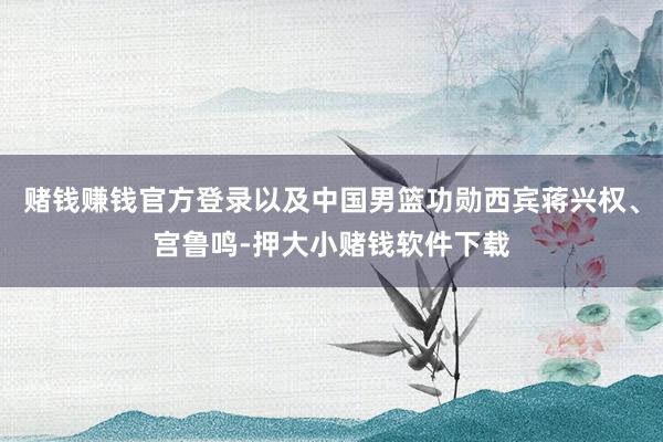赌钱赚钱官方登录以及中国男篮功勋西宾蒋兴权、宫鲁鸣-押大小赌钱软件下载