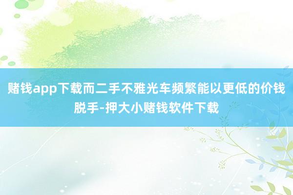 赌钱app下载而二手不雅光车频繁能以更低的价钱脱手-押大小赌钱软件下载