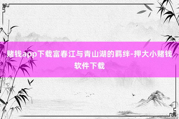 赌钱app下载富春江与青山湖的羁绊-押大小赌钱软件下载