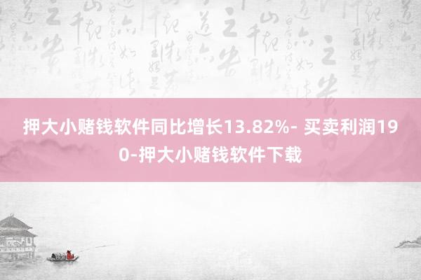 押大小赌钱软件同比增长13.82%- 买卖利润190-押大小赌钱软件下载
