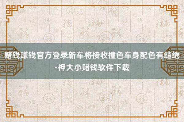 赌钱赚钱官方登录新车将接收撞色车身配色有缱绻-押大小赌钱软件下载