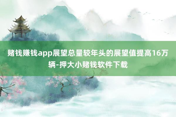 赌钱赚钱app展望总量较年头的展望值提高16万辆-押大小赌钱软件下载