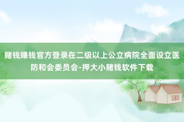 赌钱赚钱官方登录在二级以上公立病院全面设立医防和会委员会-押大小赌钱软件下载