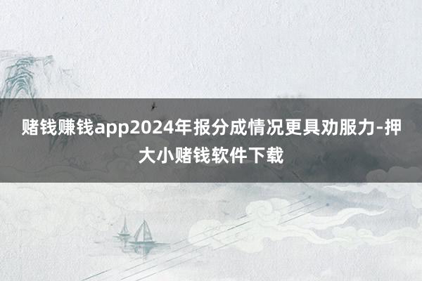 赌钱赚钱app2024年报分成情况更具劝服力-押大小赌钱软件下载