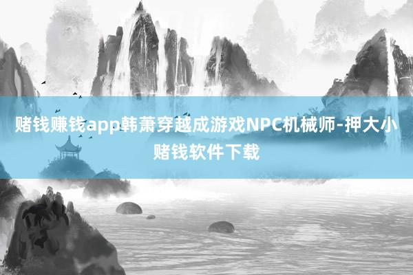 赌钱赚钱app韩萧穿越成游戏NPC机械师-押大小赌钱软件下载