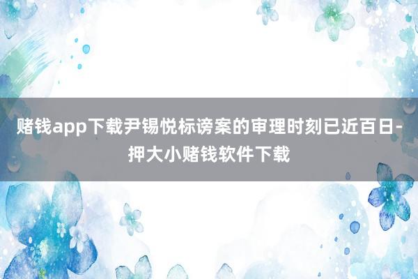 赌钱app下载尹锡悦标谤案的审理时刻已近百日-押大小赌钱软件下载