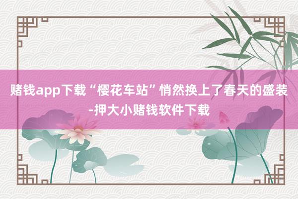 赌钱app下载“樱花车站”悄然换上了春天的盛装-押大小赌钱软件下载