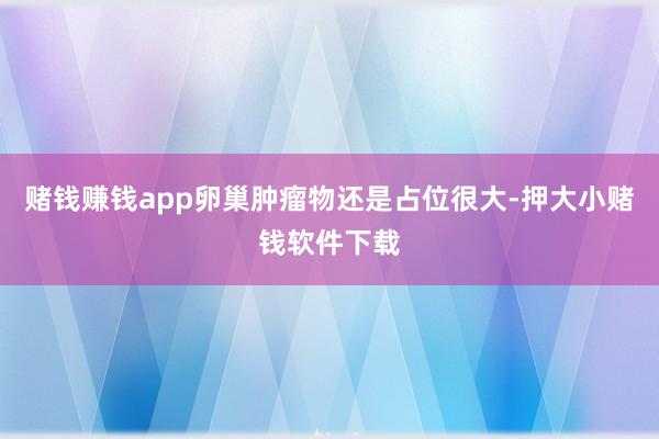 赌钱赚钱app卵巢肿瘤物还是占位很大-押大小赌钱软件下载
