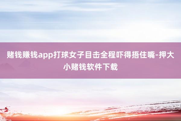 赌钱赚钱app打球女子目击全程吓得捂住嘴-押大小赌钱软件下载