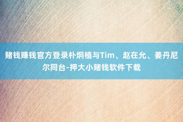 赌钱赚钱官方登录朴炯植与Tim、赵在允、姜丹尼尔同台-押大小赌钱软件下载